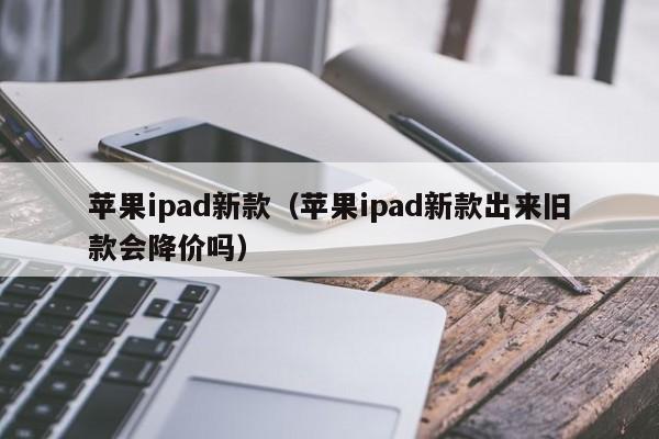 苹果ipad新款（苹果ipad新款出来旧款会降价吗）