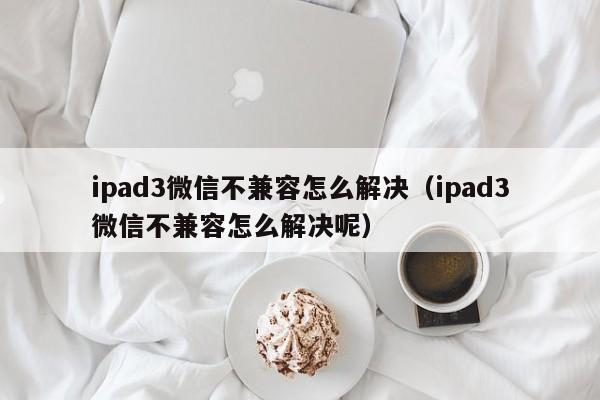 ipad3微信不兼容怎么解决（ipad3微信不兼容怎么解决呢）