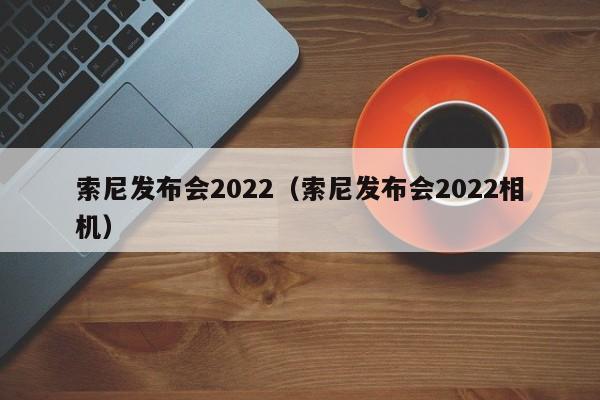 索尼发布会2022（索尼发布会2022相机）