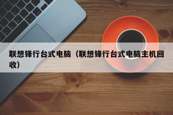 联想锋行台式电脑（联想锋行台式电脑主机回收）