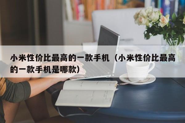 小米性价比最高的一款手机（小米性价比最高的一款手机是哪款）