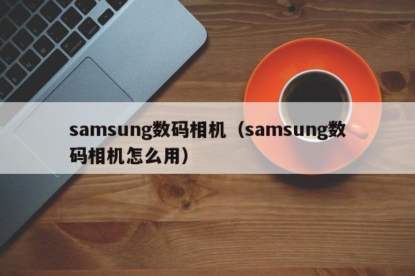 samsung数码相机（samsung数码相机怎么用）