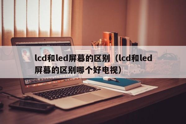 lcd和led屏幕的区别（lcd和led屏幕的区别哪个好电视）