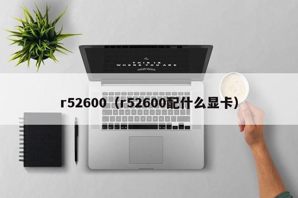 r52600（r52600配什么显卡）