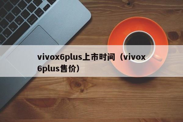 vivox6plus上市时间（vivox6plus售价）