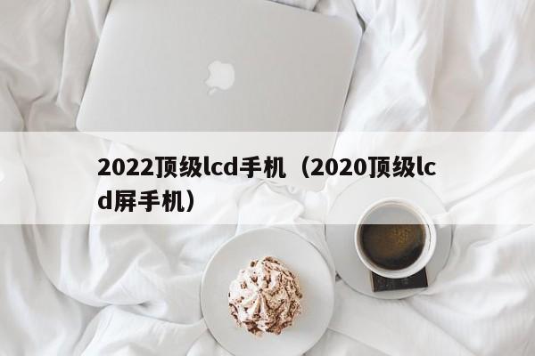 2022顶级lcd手机（2020顶级lcd屏手机）