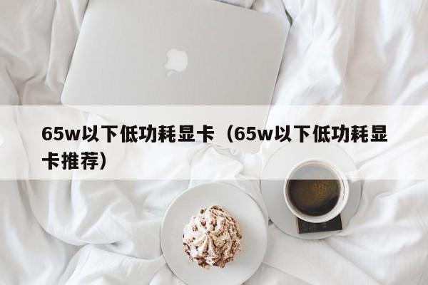 65w以下低功耗显卡（65w以下低功耗显卡推荐）