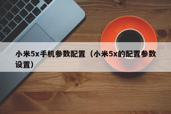 小米5x手机参数配置（小米5x的配置参数设置）