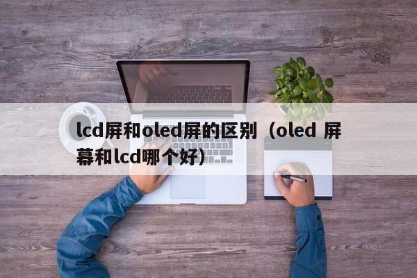 lcd屏和oled屏的区别（oled 屏幕和lcd哪个好）