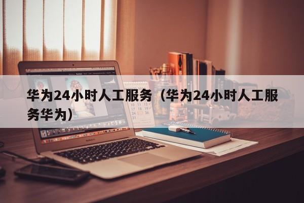 华为24小时人工服务（华为24小时人工服务华为）