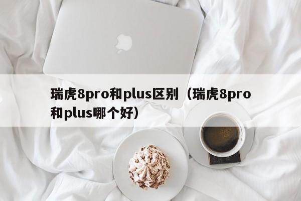 瑞虎8pro和plus区别（瑞虎8pro和plus哪个好）