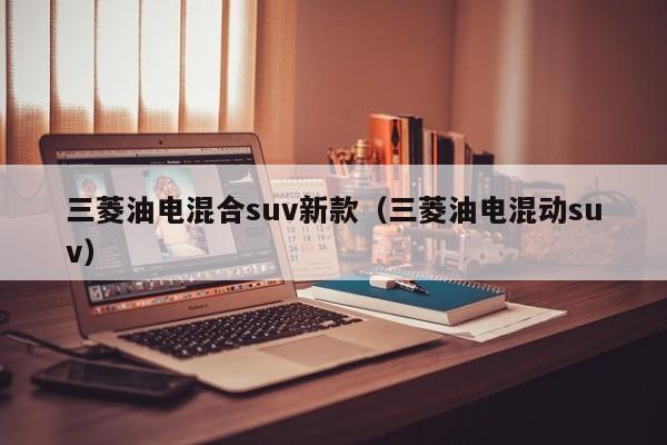 三菱油电混合suv新款（三菱油电混动suv）