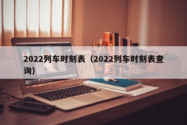 2022列车时刻表（2022列车时刻表查询）