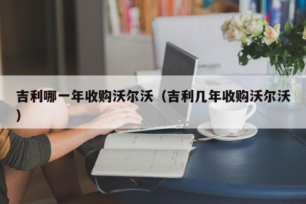 吉利哪一年收购沃尔沃（吉利几年收购沃尔沃）