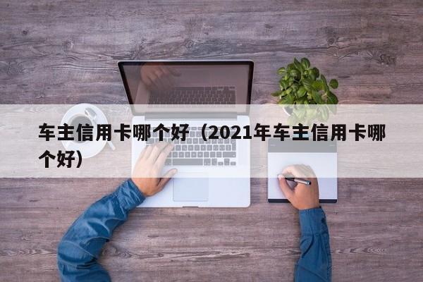 车主信用卡哪个好（2021年车主信用卡哪个好）