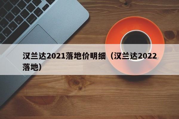 汉兰达2021落地价明细（汉兰达2022落地）