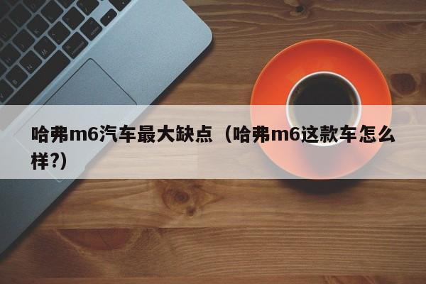 哈弗m6汽车最大缺点（哈弗m6这款车怎么样?）