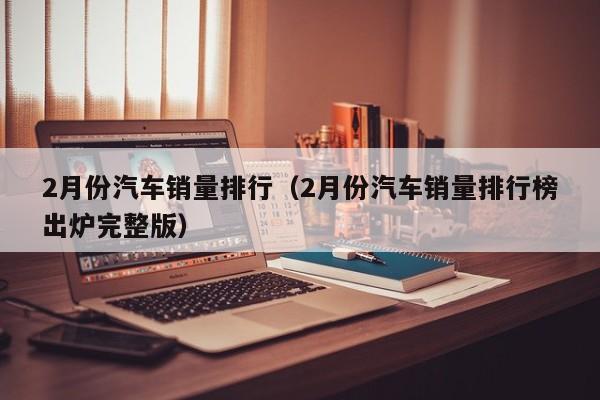 2月份汽车销量排行（2月份汽车销量排行榜出炉完整版）