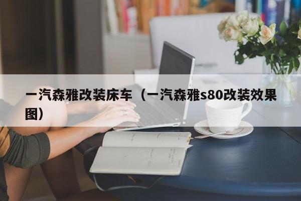 一汽森雅改装床车（一汽森雅s80改装效果图）