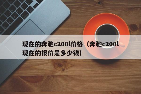 现在的奔驰c200l价格（奔驰c200l现在的报价是多少钱）