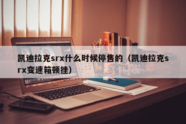 凯迪拉克srx什么时候停售的（凯迪拉克srx变速箱顿挫）