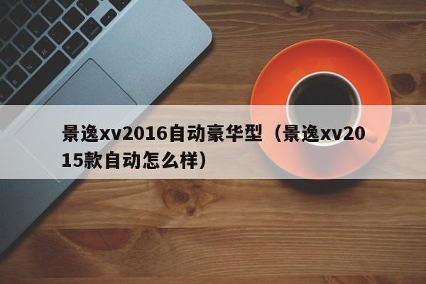 景逸xv2016自动豪华型（景逸xv2015款自动怎么样）