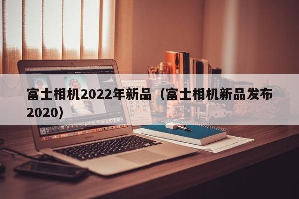 富士相机2022年新品（富士相机新品发布2020）