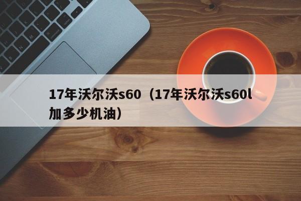 17年沃尔沃s60（17年沃尔沃s60l加多少机油）