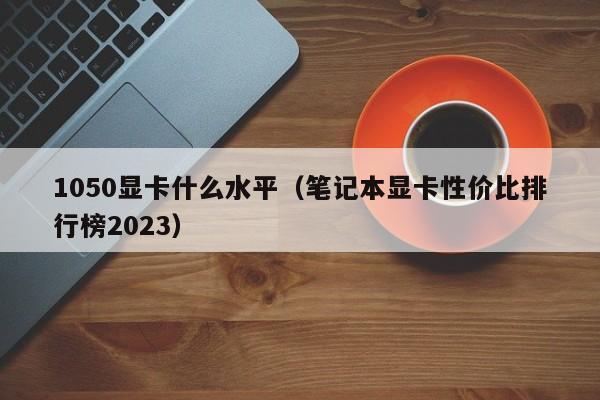 1050显卡什么水平（笔记本显卡性价比排行榜2023）