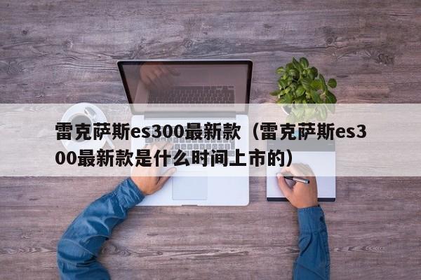 雷克萨斯es300最新款（雷克萨斯es300最新款是什么时间上市的）