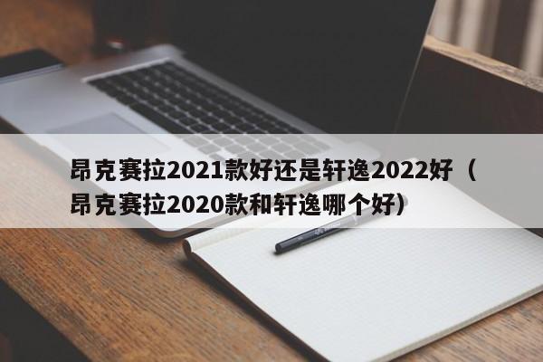 昂克赛拉2021款好还是轩逸2022好（昂克赛拉2020款和轩逸哪个好）