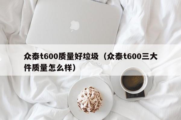 众泰t600质量好垃圾（众泰t600三大件质量怎么样）