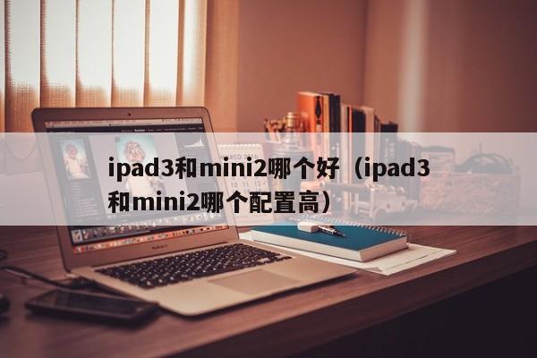 ipad3和mini2哪个好（ipad3和mini2哪个配置高）