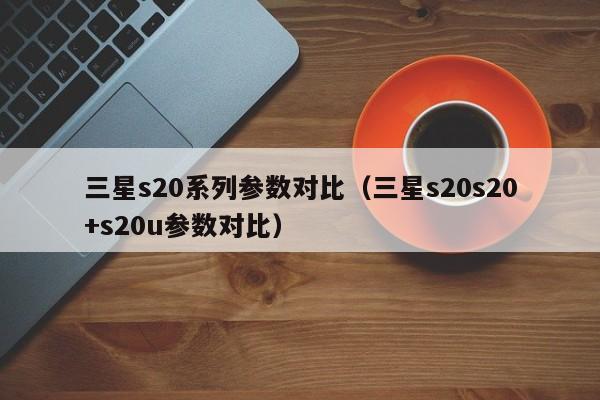 三星s20系列参数对比（三星s20s20+s20u参数对比）