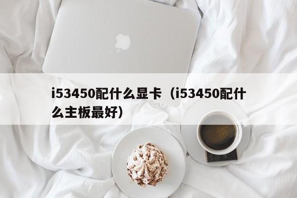 i53450配什么显卡（i53450配什么主板最好）