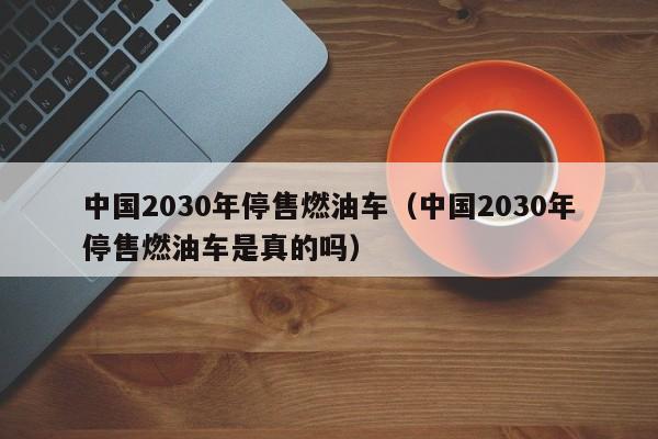 中国2030年停售燃油车（中国2030年停售燃油车是真的吗）