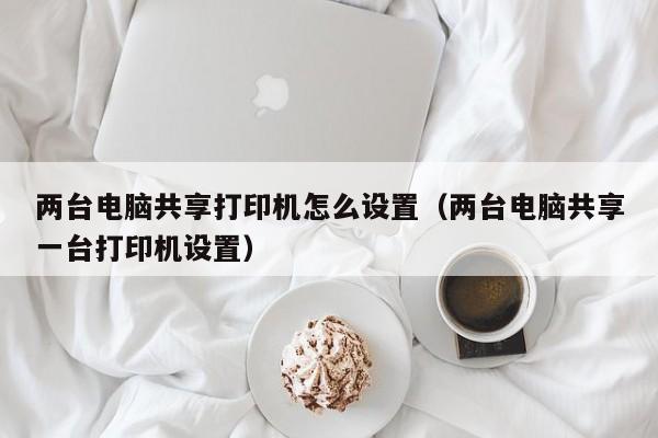 两台电脑共享打印机怎么设置（两台电脑共享一台打印机设置）