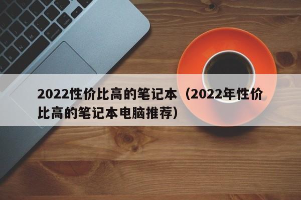 2022性价比高的笔记本（2022年性价比高的笔记本电脑推荐）