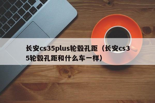 长安cs35plus轮毂孔距（长安cs35轮毂孔距和什么车一样）