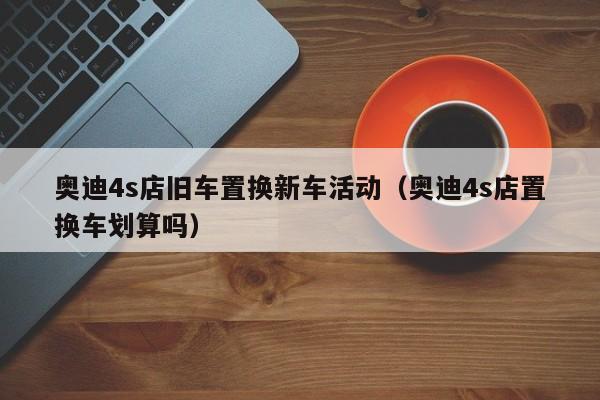 奥迪4s店旧车置换新车活动（奥迪4s店置换车划算吗）