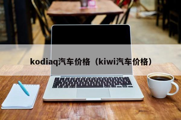 kodiaq汽车价格（kiwi汽车价格）