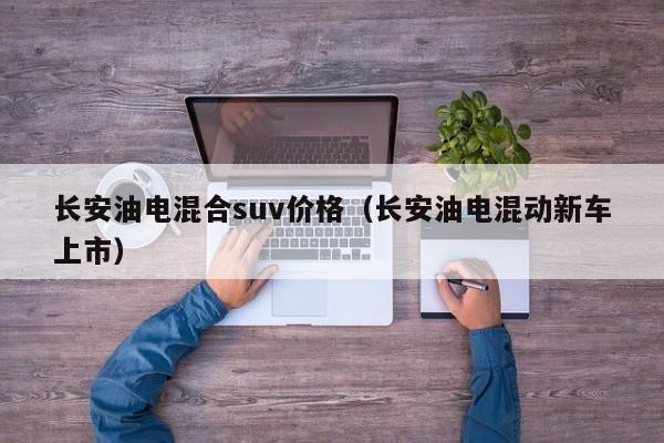 长安油电混合suv价格（长安油电混动新车上市）