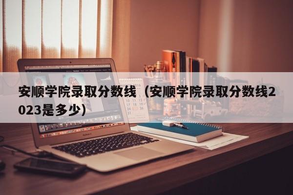 安顺学院录取分数线（安顺学院录取分数线2023是多少）