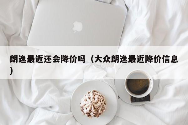 朗逸最近还会降价吗（大众朗逸最近降价信息）