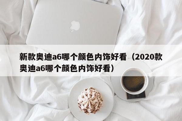 新款奥迪a6哪个颜色内饰好看（2020款奥迪a6哪个颜色内饰好看）