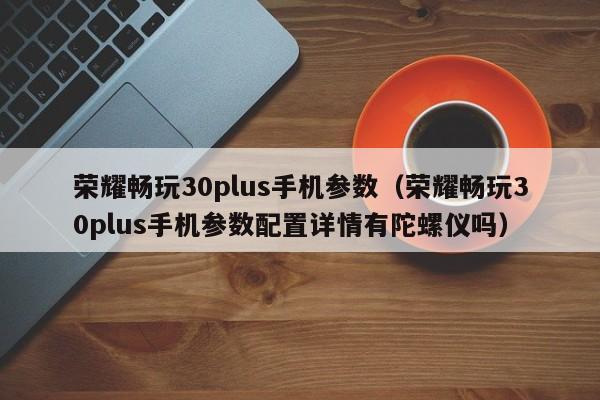 荣耀畅玩30plus手机参数（荣耀畅玩30plus手机参数配置详情有陀螺仪吗）