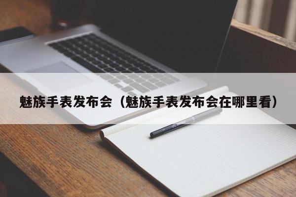 魅族手表发布会（魅族手表发布会在哪里看）