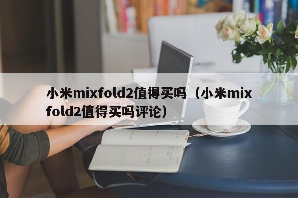 小米mixfold2值得买吗（小米mixfold2值得买吗评论）