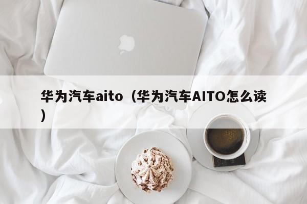 华为汽车aito（华为汽车AITO怎么读）