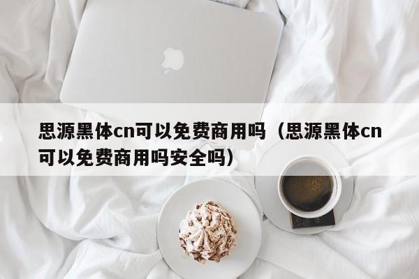 思源黑体cn可以免费商用吗（思源黑体cn可以免费商用吗安全吗）